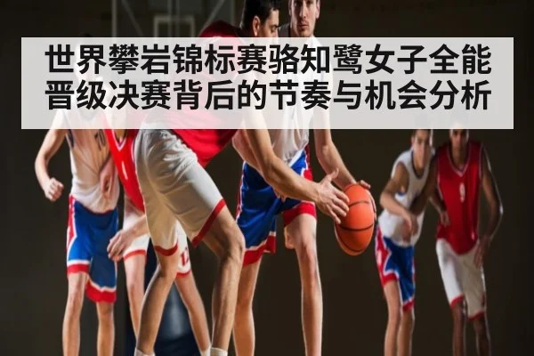 世界攀岩锦标赛骆知鹭女子全能晋级决赛背后的节奏与机会分析