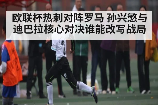 欧联杯热刺对阵罗马 孙兴慜与迪巴拉核心对决谁能改写战局