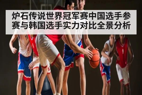 炉石传说世界冠军赛中国选手参赛与韩国选手实力对比全景分析