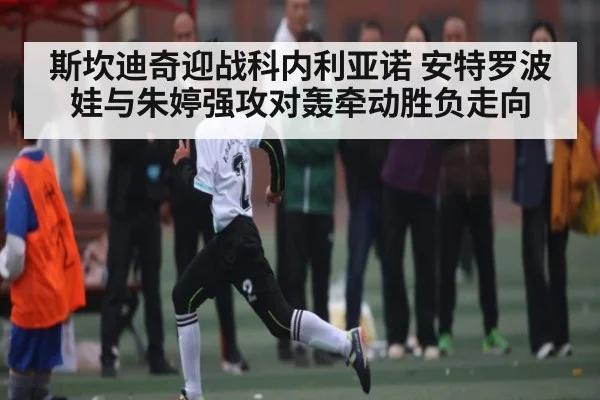 斯坎迪奇迎战科内利亚诺 安特罗波娃与朱婷强攻对轰牵动胜负走向